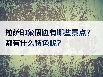 拉萨印象周边有哪些景点？都有什么特色呢？