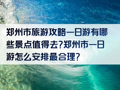 郑州市旅游攻略一日游有哪些景点值得去？郑州市一日游怎么安排最合理？