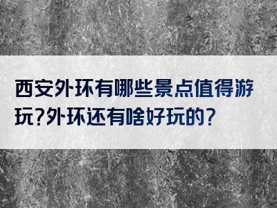 西安外环有哪些景点值得游玩？外环还有啥好玩的？