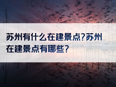 苏州有什么在建景点？苏州在建景点有哪些？