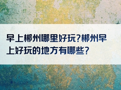 早上郴州哪里好玩？郴州早上好玩的地方有哪些？