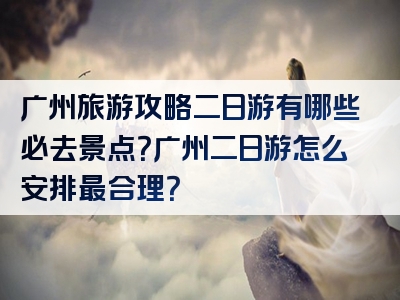 广州旅游攻略二日游有哪些必去景点？广州二日游怎么安排最合理？