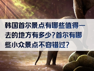 韩国首尔景点有哪些值得一去的地方有多少？首尔有哪些小众景点不容错过？