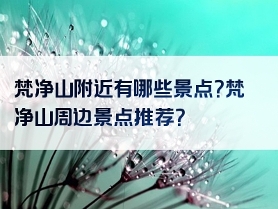 梵净山附近有哪些景点？梵净山周边景点推荐？