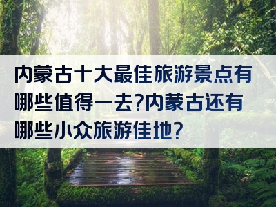 内蒙古十大最佳旅游景点有哪些值得一去？内蒙古还有哪些小众旅游佳地？