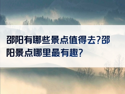 邵阳有哪些景点值得去？邵阳景点哪里最有趣？