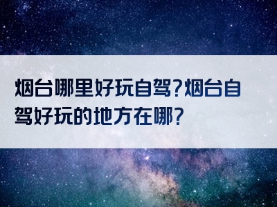 烟台哪里好玩自驾？烟台自驾好玩的地方在哪？