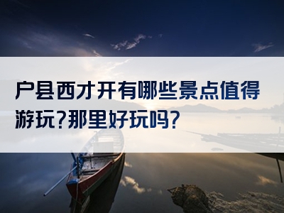 户县西才开有哪些景点值得游玩？那里好玩吗？