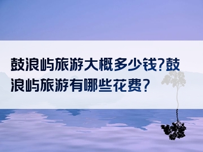 鼓浪屿旅游大概多少钱？鼓浪屿旅游有哪些花费？