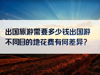 出国旅游需要多少钱出国游不同目的地花费有何差异？