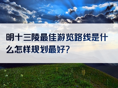 明十三陵最佳游览路线是什么怎样规划最好？