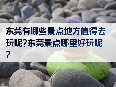 东莞有哪些景点地方值得去玩呢？东莞景点哪里好玩呢？