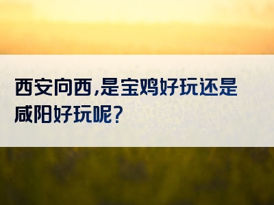 西安向西，是宝鸡好玩还是咸阳好玩呢？