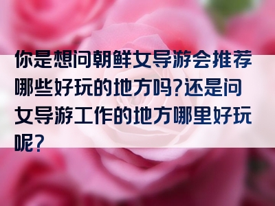 你是想问朝鲜女导游会推荐哪些好玩的地方吗？还是问女导游工作的地方哪里好玩呢？