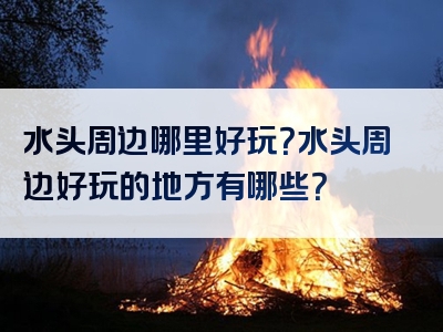 水头周边哪里好玩？水头周边好玩的地方有哪些？