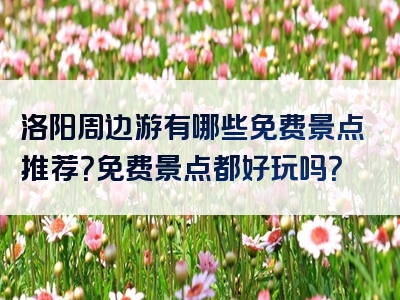 洛阳周边游有哪些免费景点推荐？免费景点都好玩吗？