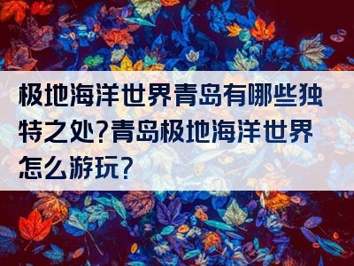 极地海洋世界青岛有哪些独特之处？青岛极地海洋世界怎么游玩？