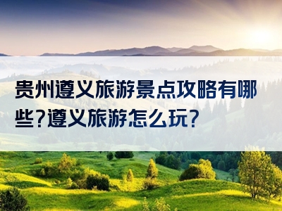 贵州遵义旅游景点攻略有哪些？遵义旅游怎么玩？