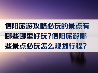 信阳旅游攻略必玩的景点有哪些哪里好玩？信阳旅游哪些景点必玩怎么规划行程？