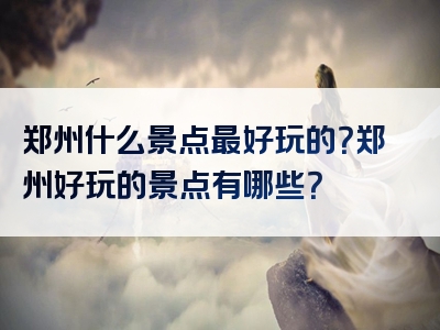 郑州什么景点最好玩的？郑州好玩的景点有哪些？