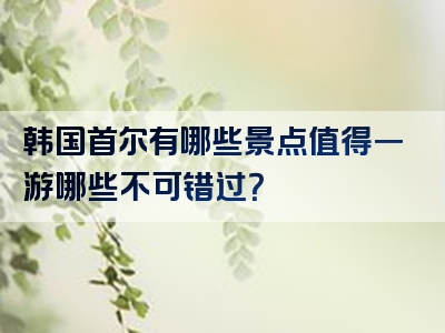 韩国首尔有哪些景点值得一游哪些不可错过？