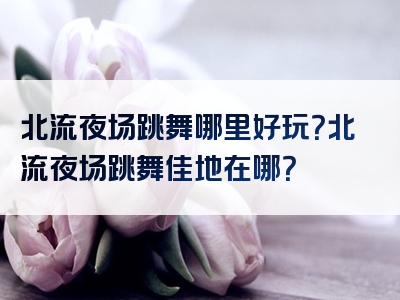 北流夜场跳舞哪里好玩？北流夜场跳舞佳地在哪？