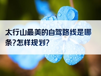 太行山最美的自驾路线是哪条？怎样规划？