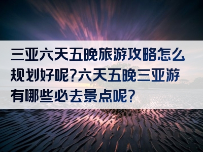 三亚六天五晚旅游攻略怎么规划好呢？六天五晚三亚游有哪些必去景点呢？