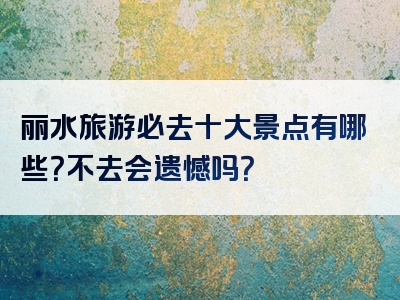 丽水旅游必去十大景点有哪些？不去会遗憾吗？