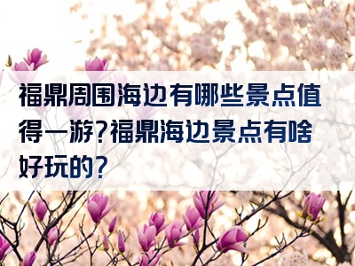 福鼎周围海边有哪些景点值得一游？福鼎海边景点有啥好玩的？