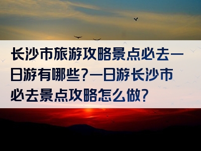 长沙市旅游攻略景点必去一日游有哪些？一日游长沙市必去景点攻略怎么做？