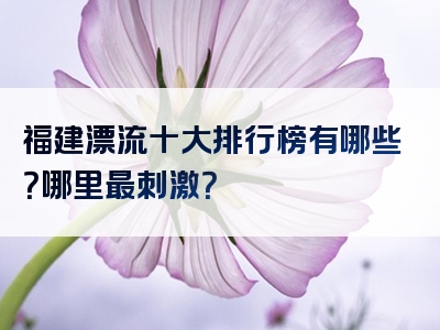 福建漂流十大排行榜有哪些？哪里最刺激？