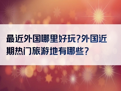 最近外国哪里好玩？外国近期热门旅游地有哪些？