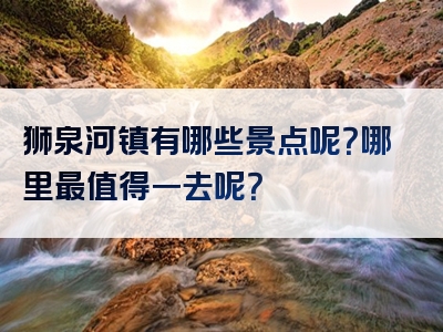 狮泉河镇有哪些景点呢？哪里最值得一去呢？