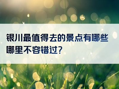 银川最值得去的景点有哪些哪里不容错过？