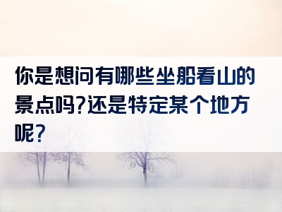 你是想问有哪些坐船看山的景点吗？还是特定某个地方呢？