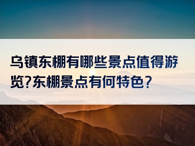 乌镇东棚有哪些景点值得游览？东棚景点有何特色？