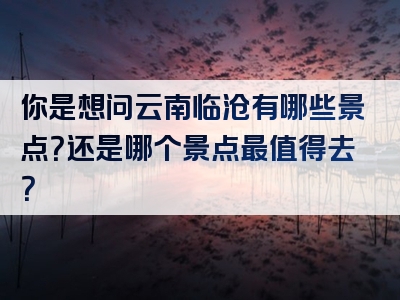 你是想问云南临沧有哪些景点？还是哪个景点最值得去？