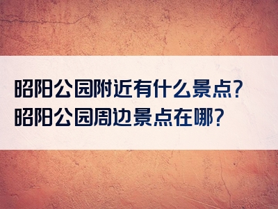 昭阳公园附近有什么景点？昭阳公园周边景点在哪？