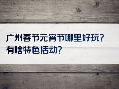 广州春节元宵节哪里好玩？有啥特色活动？