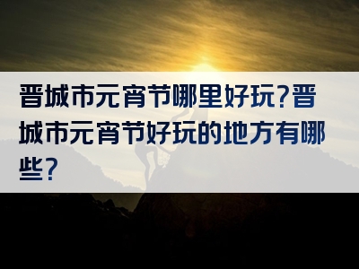 晋城市元宵节哪里好玩？晋城市元宵节好玩的地方有哪些？