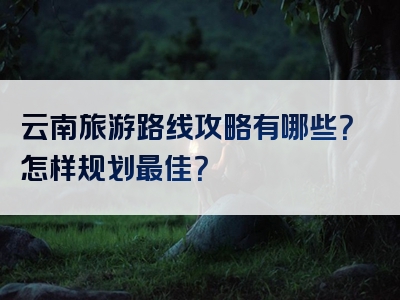 云南旅游路线攻略有哪些？怎样规划最佳？