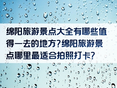 绵阳旅游景点大全有哪些值得一去的地方？绵阳旅游景点哪里最适合拍照打卡？