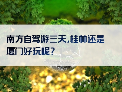 南方自驾游三天，桂林还是厦门好玩呢？