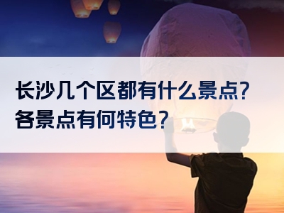 长沙几个区都有什么景点？各景点有何特色？