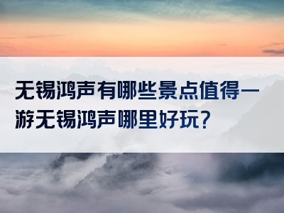 无锡鸿声有哪些景点值得一游无锡鸿声哪里好玩？