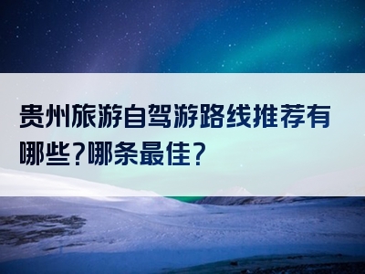 贵州旅游自驾游路线推荐有哪些？哪条最佳？