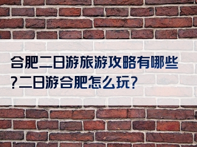 合肥二日游旅游攻略有哪些？二日游合肥怎么玩？