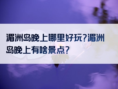 湄洲岛晚上哪里好玩？湄洲岛晚上有啥景点？