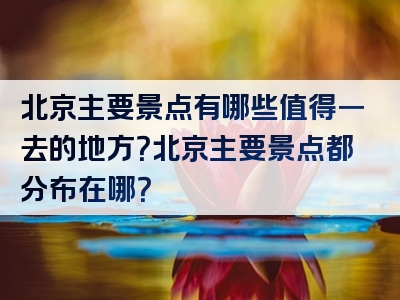 北京主要景点有哪些值得一去的地方？北京主要景点都分布在哪？